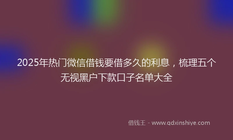 2025年热门微信借钱要借多久的利息，梳理五个无视黑户下款口子名单大全