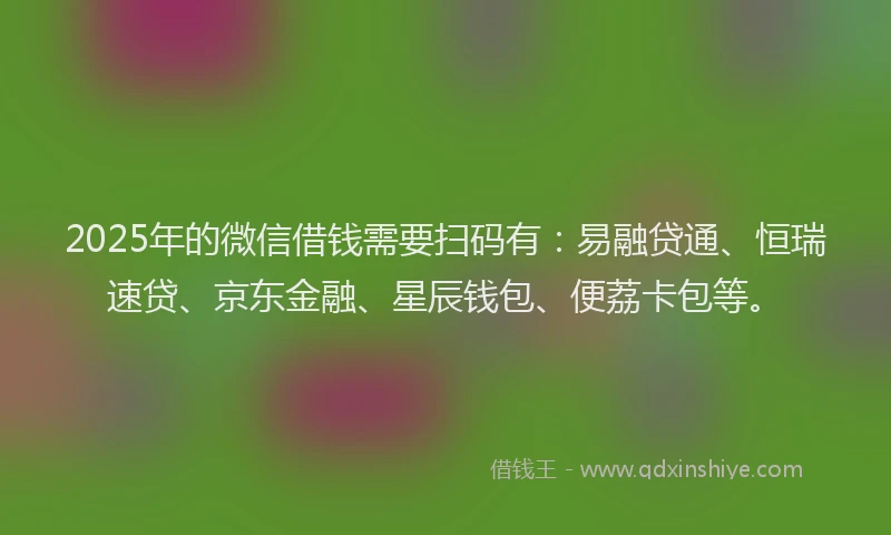 2025年的微信借钱需要扫码有：易融贷通、恒瑞速贷、京东金融、星辰钱包、便荔卡包等。