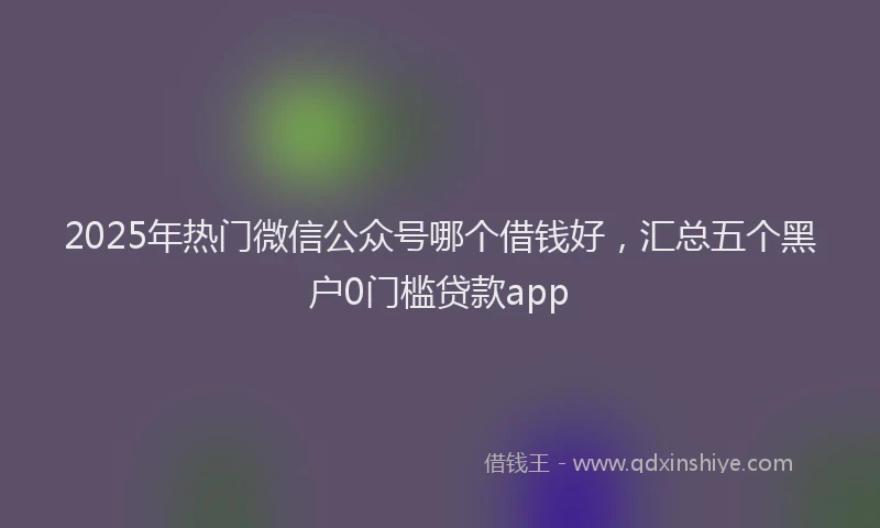 2025年热门微信公众号哪个借钱好，汇总五个黑户0门槛贷款app