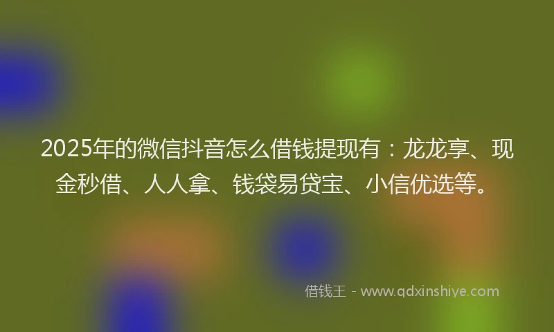 2025年的微信抖音怎么借钱提现有：龙龙享、现金秒借、人人拿、钱袋易贷宝、小信优选等。