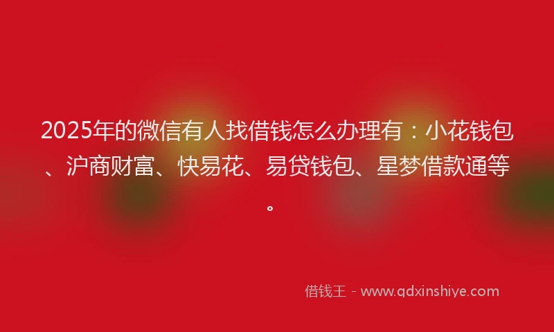2025年的微信有人找借钱怎么办理有：小花钱包、沪商财富、快易花、易贷钱包、星梦借款通等。