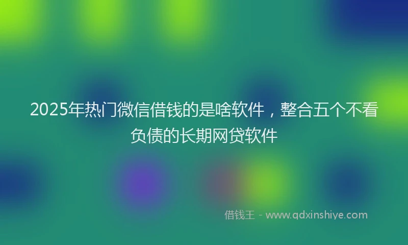 2025年热门微信借钱的是啥软件，整合五个不看负债的长期网贷软件