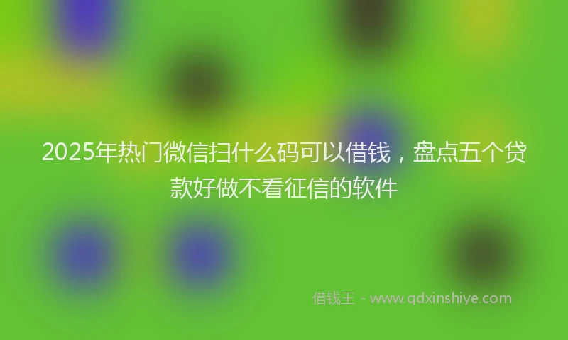 2025年热门微信扫什么码可以借钱，盘点五个贷款好做不看征信的软件