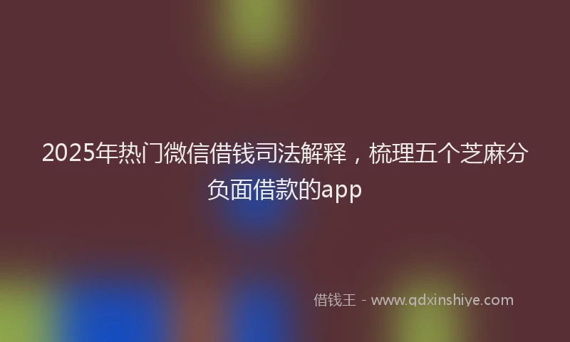 2025年热门微信借钱司法解释，梳理五个芝麻分负面借款的app