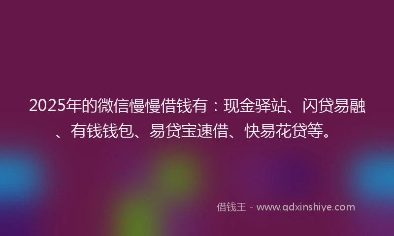 2025年的微信慢慢借钱有：现金驿站、闪贷易融、有钱钱包、易贷宝速借、快易花贷等。