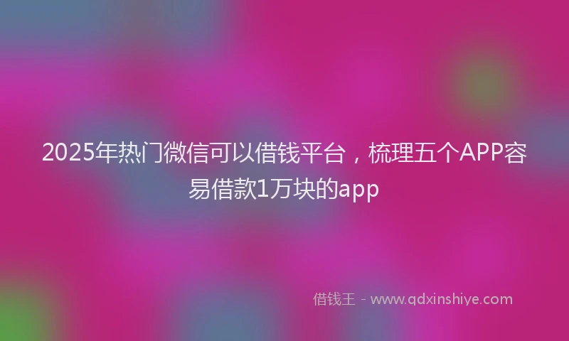 2025年热门微信可以借钱平台，梳理五个APP容易借款1万块的app