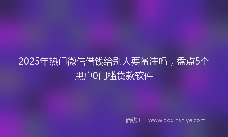 2025年热门微信借钱给别人要备注吗，盘点5个黑户0门槛贷款软件