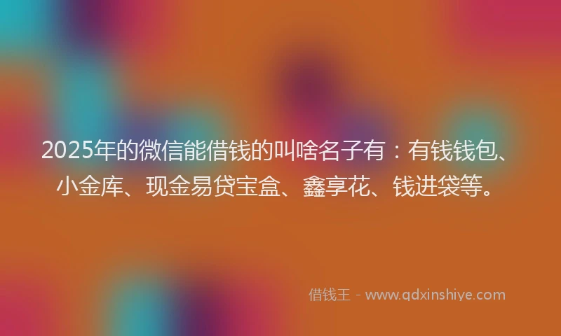 2025年的微信能借钱的叫啥名子有：有钱钱包、小金库、现金易贷宝盒、鑫享花、钱进袋等。
