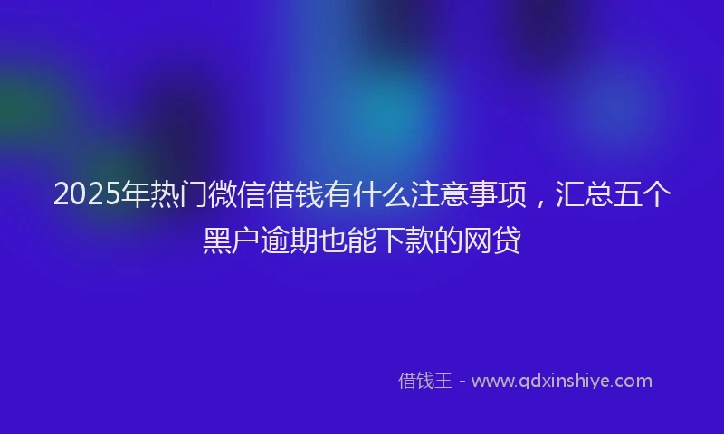 2025年热门微信借钱有什么注意事项，汇总五个黑户逾期也能下款的网贷