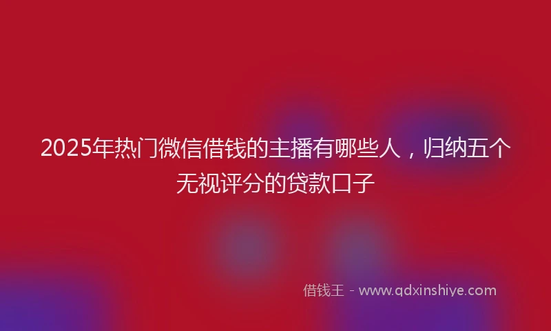 2025年热门微信借钱的主播有哪些人，归纳五个无视评分的贷款口子
