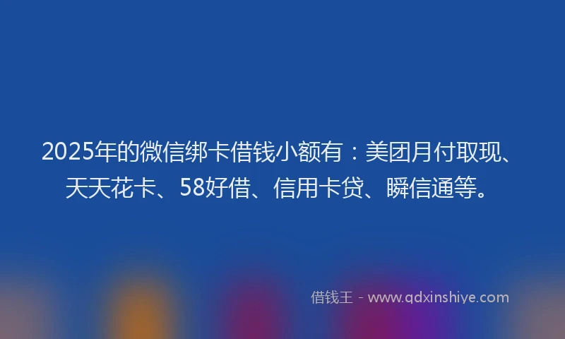 2025年的微信绑卡借钱小额有：美团月付取现、天天花卡、58好借、信用卡贷、瞬信通等。