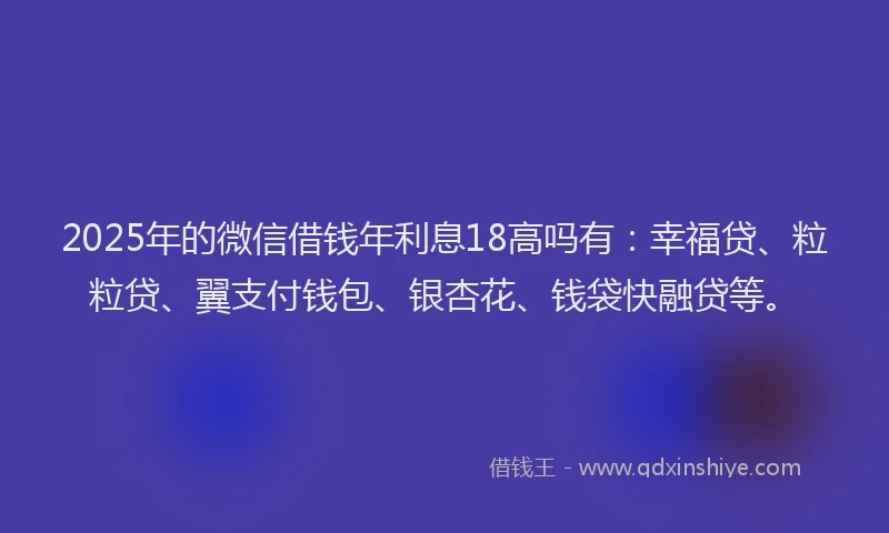 2025年的微信借钱年利息18高吗有：幸福贷、粒粒贷、翼支付钱包、银杏花、钱袋快融贷等。