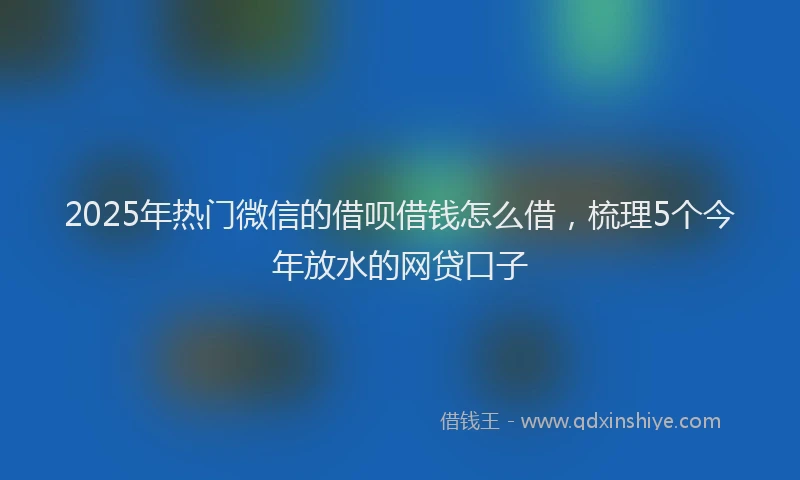 2025年热门微信的借呗借钱怎么借，梳理5个今年放水的网贷口子
