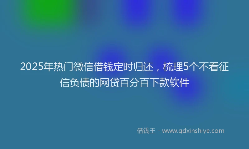 2025年热门微信借钱定时归还，梳理5个不看征信负债的网贷百分百下款软件