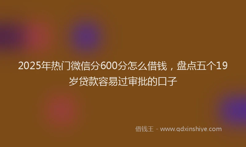 2025年热门微信分600分怎么借钱，盘点五个19岁贷款容易过审批的口子