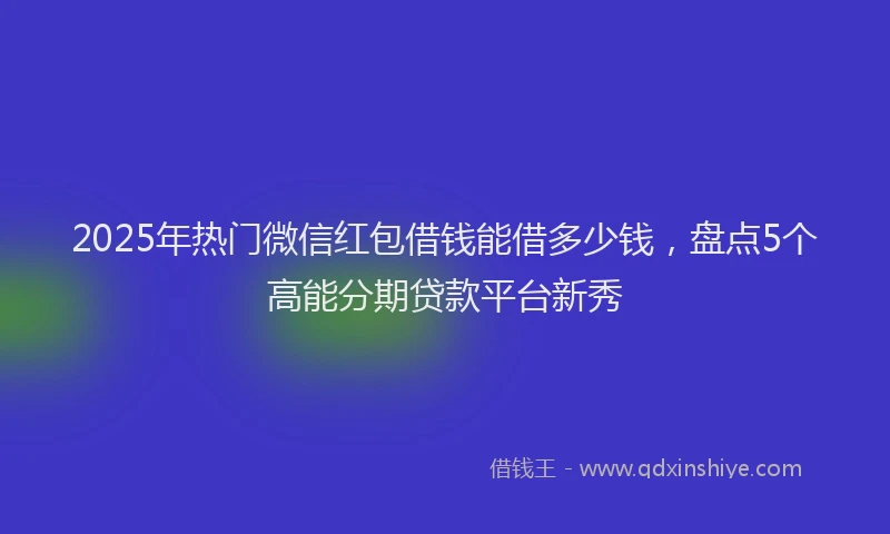 2025年热门微信红包借钱能借多少钱，盘点5个高能分期贷款平台新秀