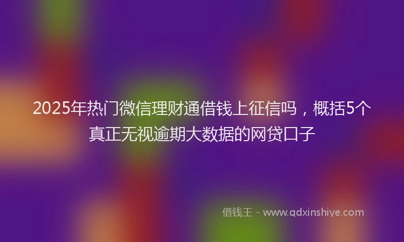 2025年热门微信理财通借钱上征信吗，概括5个真正无视逾期大数据的网贷口子