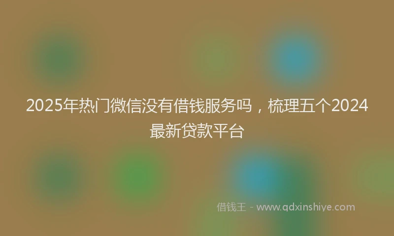 2025年热门微信没有借钱服务吗，梳理五个2024最新贷款平台