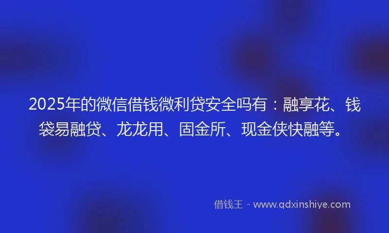 2025年的微信借钱微利贷安全吗有：融享花、钱袋易融贷、龙龙用、固金所、现金侠快融等。
