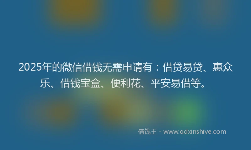 2025年的微信借钱无需申请有：借贷易贷、惠众乐、借钱宝盒、便利花、平安易借等。