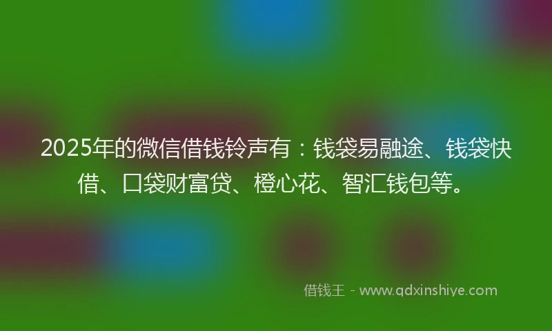 2025年的微信借钱铃声有：钱袋易融途、钱袋快借、口袋财富贷、橙心花、智汇钱包等。