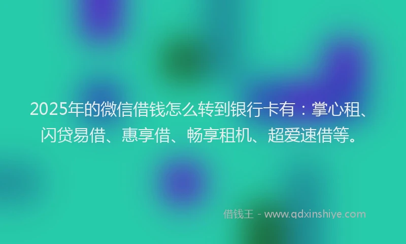 2025年的微信借钱怎么转到银行卡有：掌心租、闪贷易借、惠享借、畅享租机、超爱速借等。