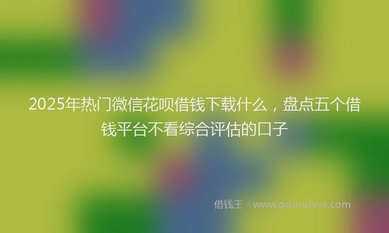 2025年热门微信花呗借钱下载什么，盘点五个借钱平台不看综合评估的口子