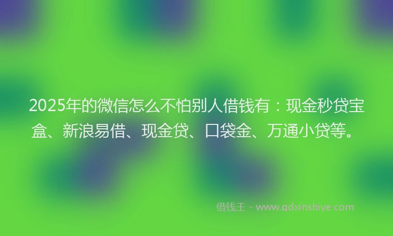 2025年的微信怎么不怕别人借钱有：现金秒贷宝盒、新浪易借、现金贷、口袋金、万通小贷等。