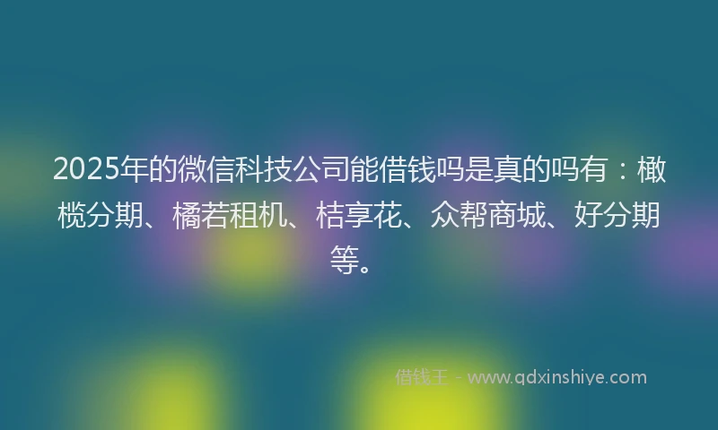 2025年的微信科技公司能借钱吗是真的吗有：橄榄分期、橘若租机、桔享花、众帮商城、好分期等。