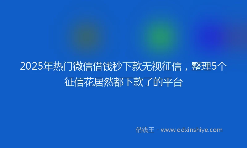 2025年热门微信借钱秒下款无视征信，整理5个征信花居然都下款了的平台