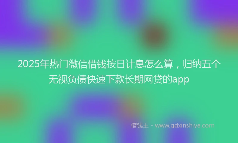 2025年热门微信借钱按日计息怎么算，归纳五个无视负债快速下款长期网贷的app
