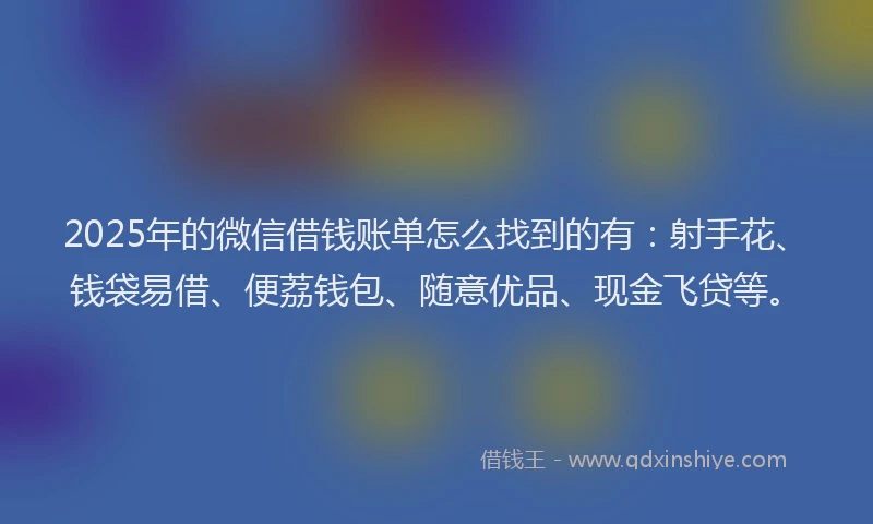 2025年的微信借钱账单怎么找到的有：射手花、钱袋易借、便荔钱包、随意优品、现金飞贷等。