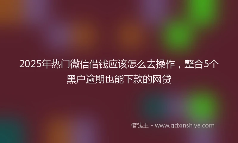 2025年热门微信借钱应该怎么去操作，整合5个黑户逾期也能下款的网贷