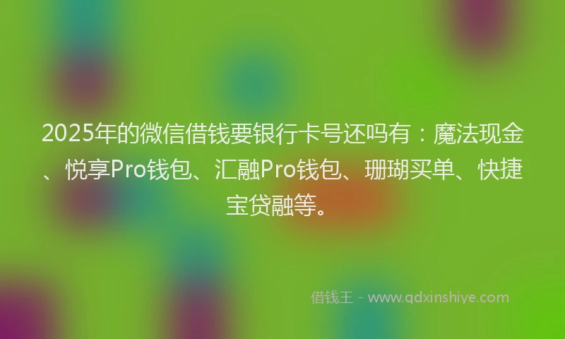 2025年的微信借钱要银行卡号还吗有：魔法现金、悦享Pro钱包、汇融Pro钱包、珊瑚买单、快捷宝贷融等。
