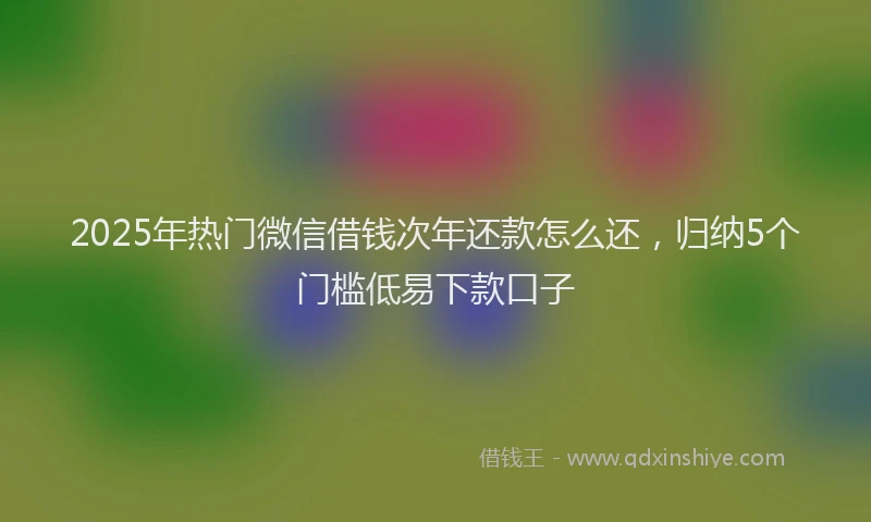 2025年热门微信借钱次年还款怎么还，归纳5个门槛低易下款口子