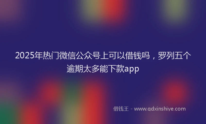 2025年热门微信公众号上可以借钱吗，罗列五个逾期太多能下款app