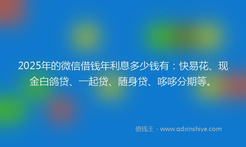 2025年的微信借钱年利息多少钱有：快易花、现金白鸽贷、一起贷、随身贷、哆哆分期等。