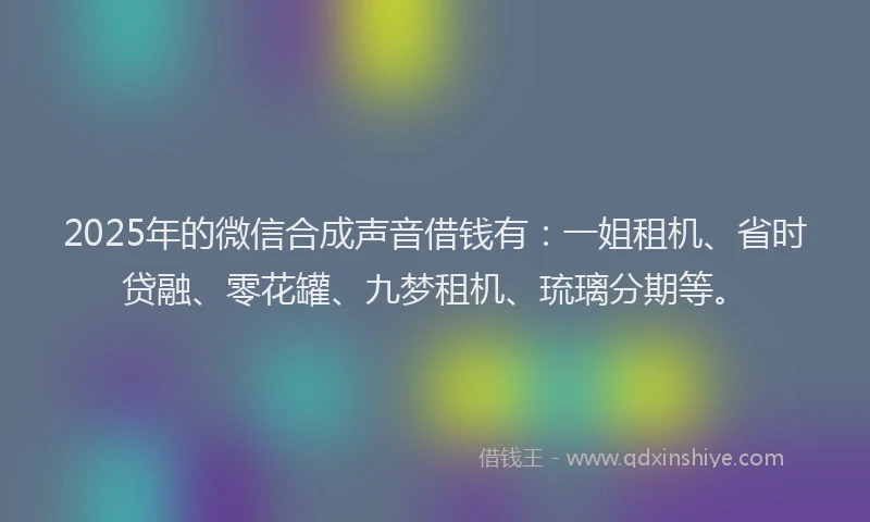 2025年的微信合成声音借钱有：一姐租机、省时贷融、零花罐、九梦租机、琉璃分期等。
