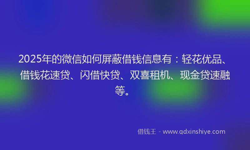 2025年的微信如何屏蔽借钱信息有：轻花优品、借钱花速贷、闪借快贷、双喜租机、现金贷速融等。