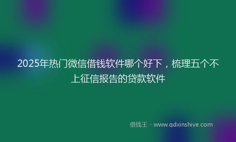 2025年热门微信借钱软件哪个好下，梳理五个不上征信报告的贷款软件