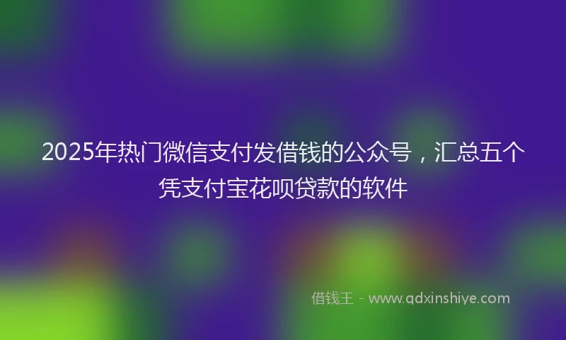 2025年热门微信支付发借钱的公众号，汇总五个凭支付宝花呗贷款的软件