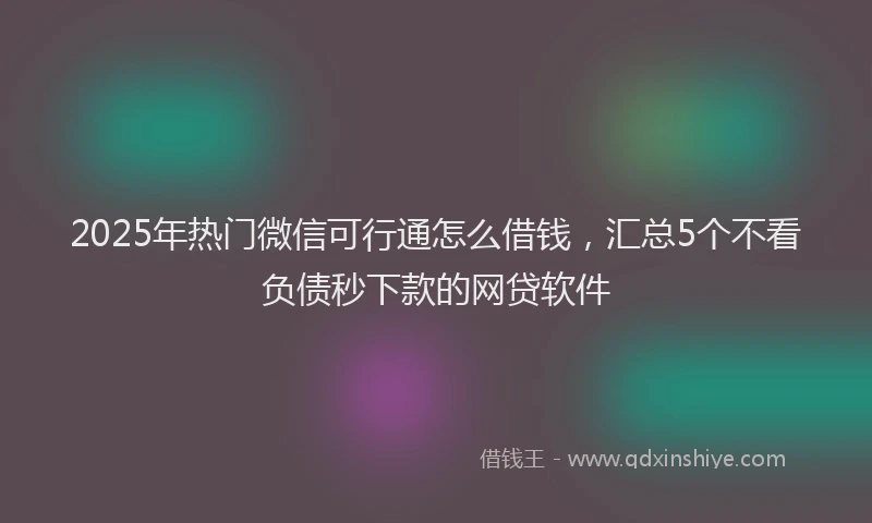 2025年热门微信可行通怎么借钱，汇总5个不看负债秒下款的网贷软件
