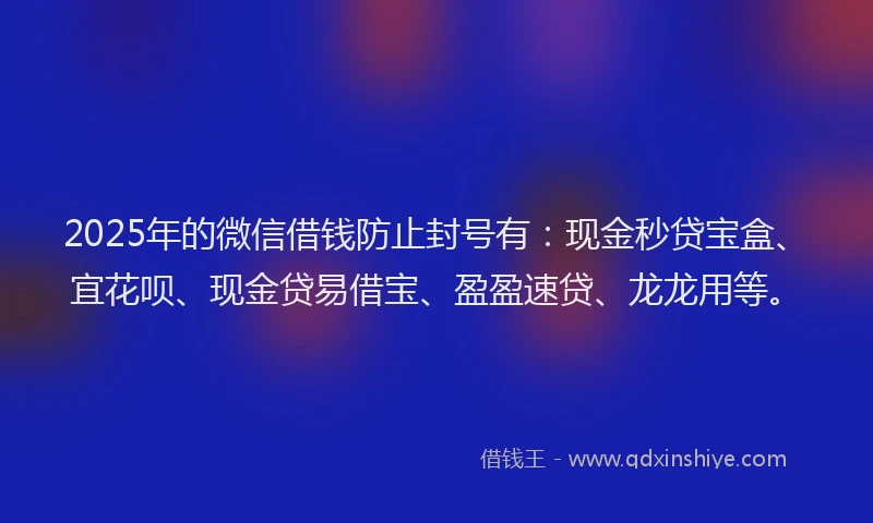 2025年的微信借钱防止封号有：现金秒贷宝盒、宜花呗、现金贷易借宝、盈盈速贷、龙龙用等。