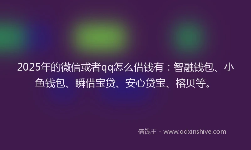 2025年的微信或者qq怎么借钱有：智融钱包、小鱼钱包、瞬借宝贷、安心贷宝、榕贝等。