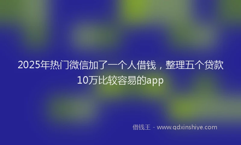 2025年热门微信加了一个人借钱，整理五个贷款10万比较容易的app