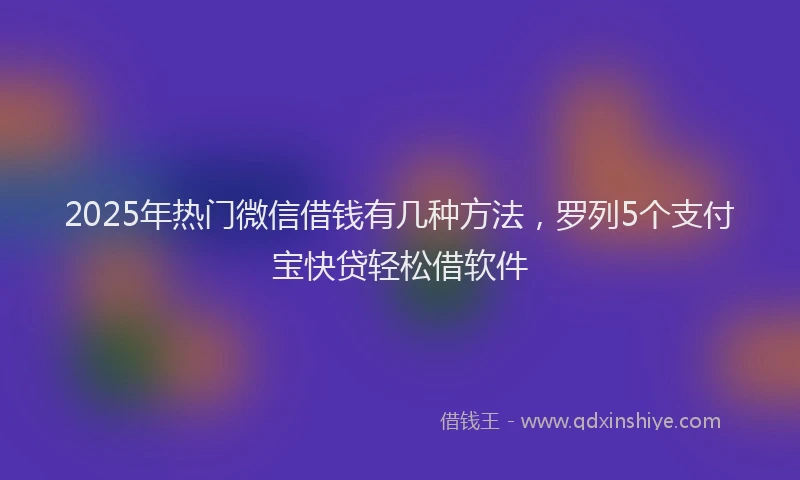 2025年热门微信借钱有几种方法，罗列5个支付宝快贷轻松借软件