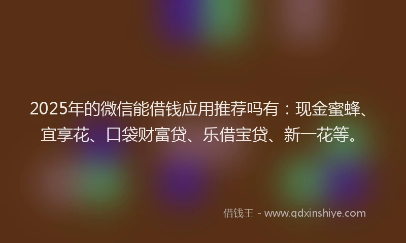 2025年的微信能借钱应用推荐吗有：现金蜜蜂、宜享花、口袋财富贷、乐借宝贷、新一花等。