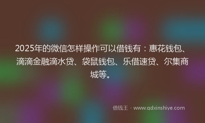 2025年的微信怎样操作可以借钱有：惠花钱包、滴滴金融滴水贷、袋鼠钱包、乐借速贷、尔集商城等。