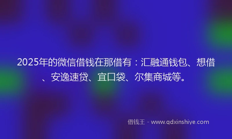2025年的微信借钱在那借有：汇融通钱包、想借、安逸速贷、宜口袋、尔集商城等。