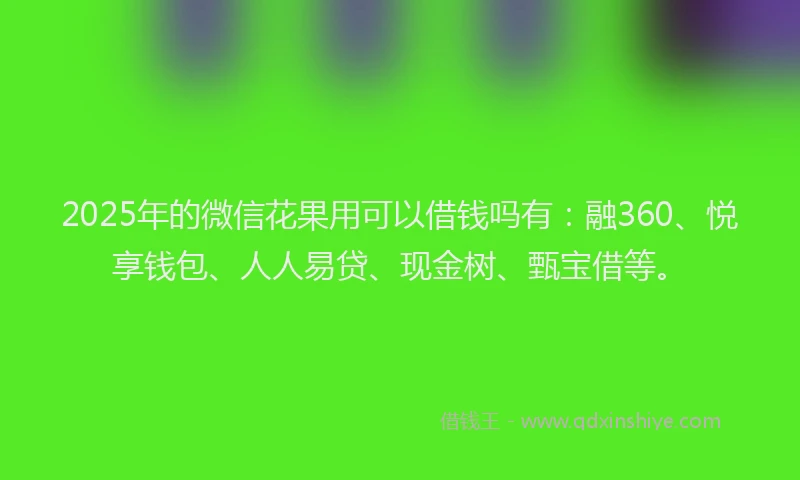 2025年的微信花果用可以借钱吗有：融360、悦享钱包、人人易贷、现金树、甄宝借等。